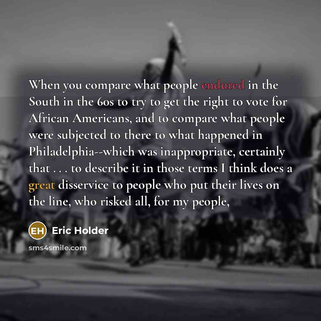 “When you compare what people endured in the South in the 60s to try to get the right to vote for African Americans, and to compare what people were subjected to there to what happened in Philadelphia--which was inappropriate, certainly that . . . to describe it in those terms I think does a great…” quote by Eric Holder