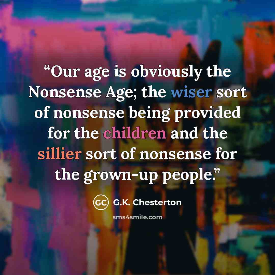 “Our age is obviously the Nonsense Age; the wiser sort of nonsense being provided for the children and the sillier sort of nonsense for the grown-up people.” quote by G.K. Chesterton