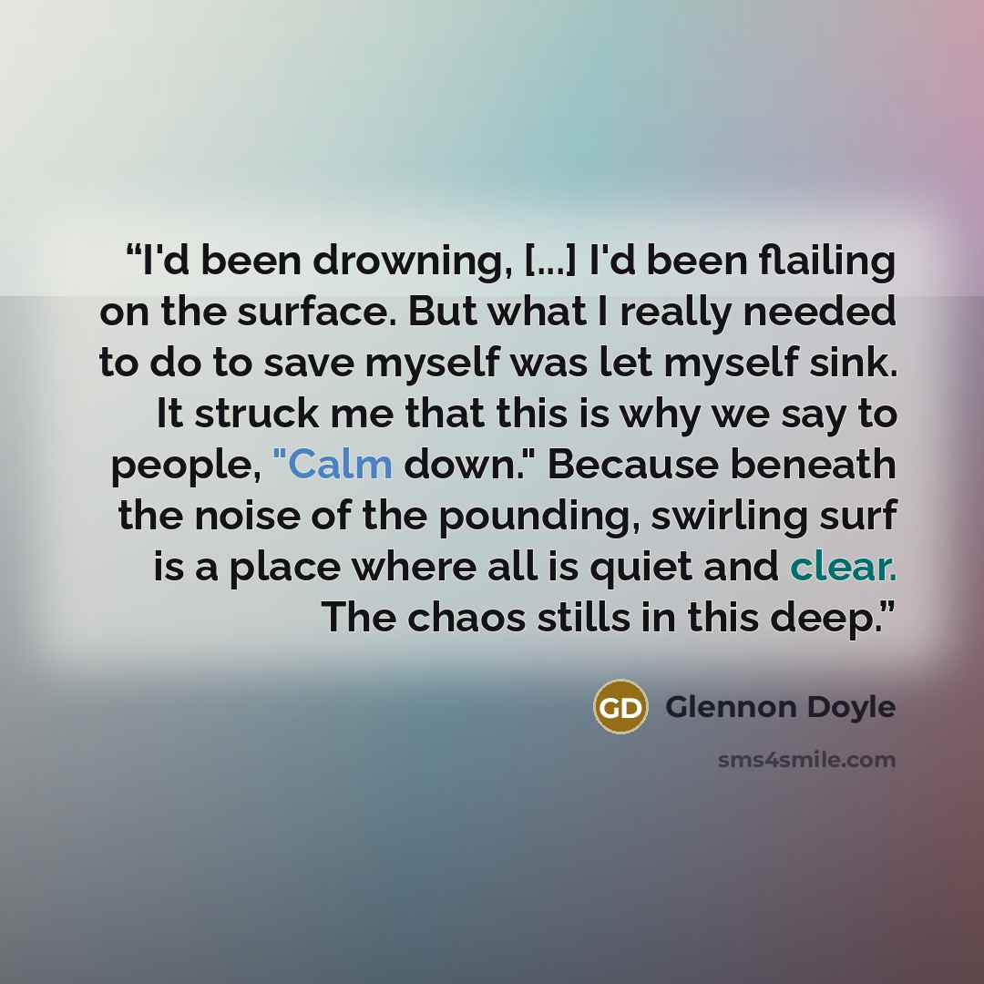 “I'd been drowning, [...] I'd been flailing on the surface. But what I really needed to do to save myself was let myself sink. It struck me that this is why we say to people, "Calm down." Because beneath the noise of the pounding, swirling surf is a place where all is quiet and clear. The chaos…” quote by Glennon Doyle