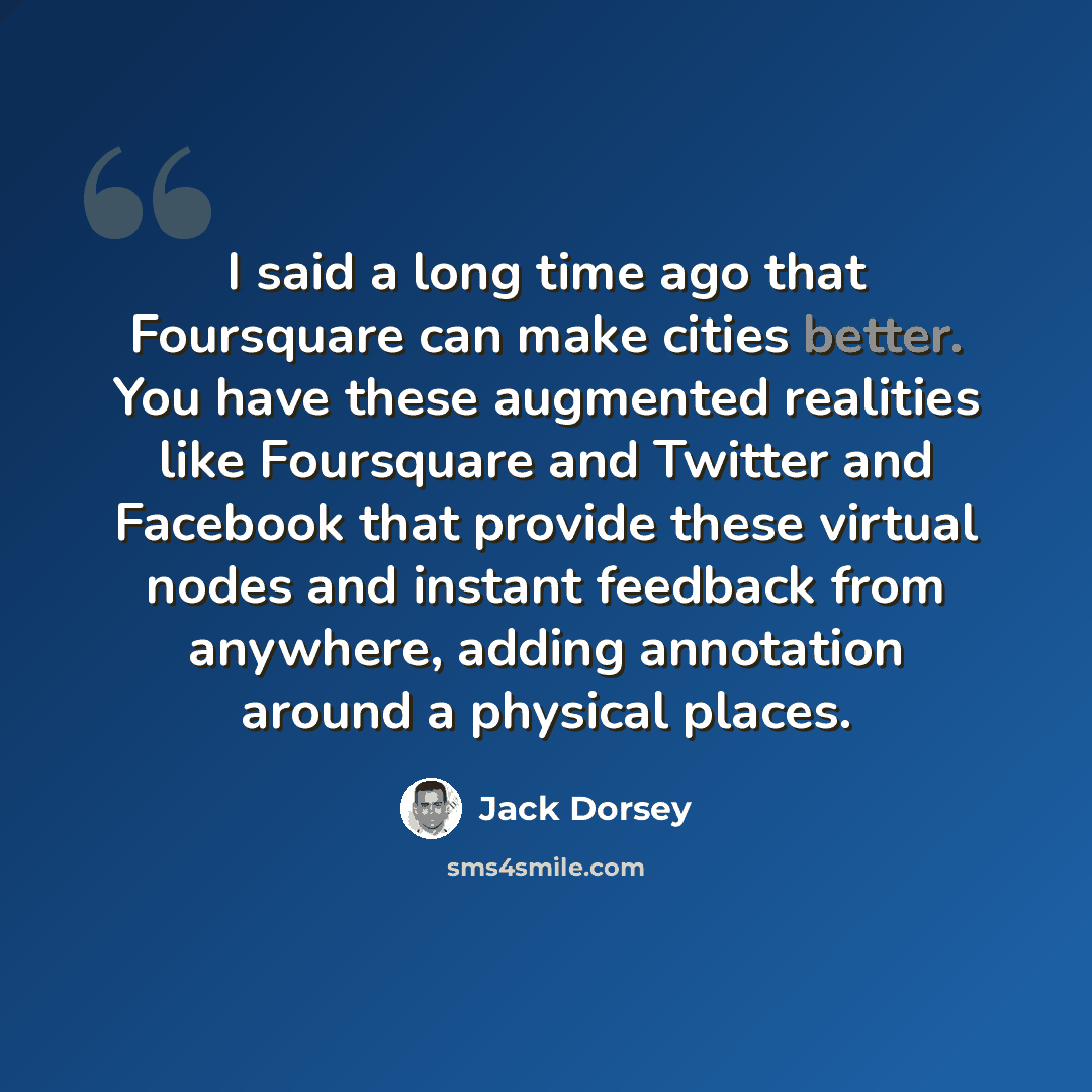 “I said a long time ago that Foursquare can make cities better. You have these augmented realities like Foursquare and Twitter and Facebook that provide these virtual nodes and instant feedback from anywhere, adding annotation around a physical places.” quote by Jack Dorsey