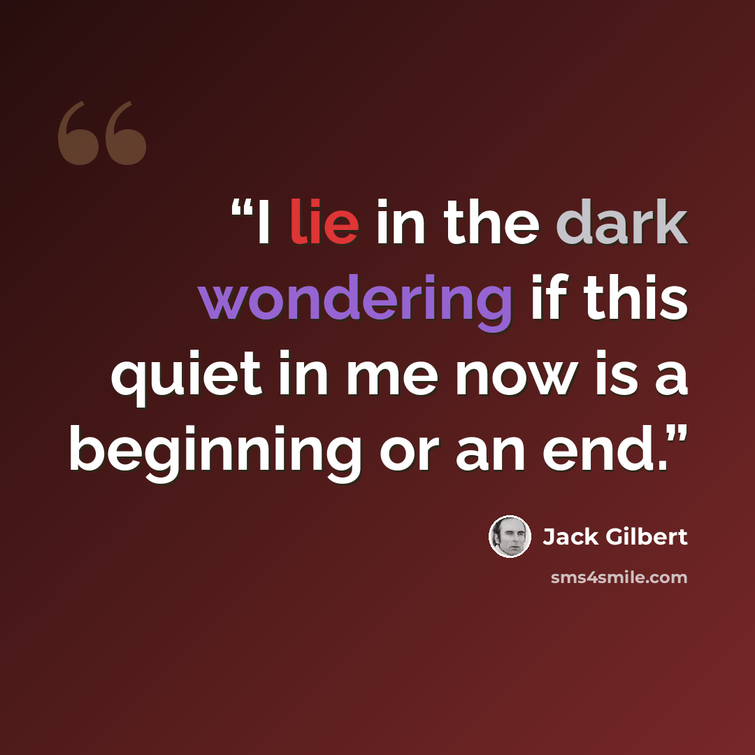 “I lie in the dark wondering if this quiet in me now is a beginning or an end.” quote by Jack Gilbert