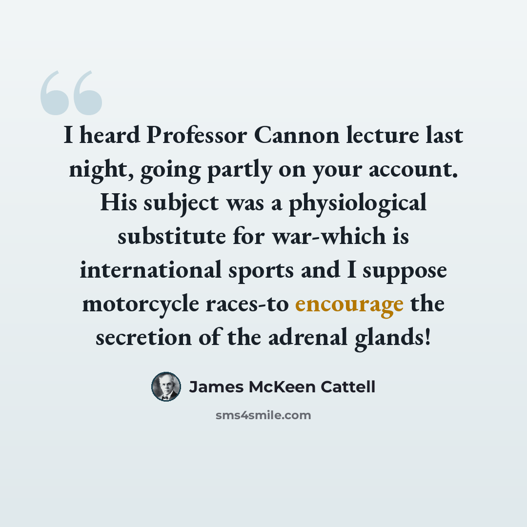 “I heard Professor Cannon lecture last night, going partly on your account. His subject was a physiological substitute for war-which is international sports and I suppose motorcycle races-to encourage the secretion of the adrenal glands!” quote by James McKeen Cattell