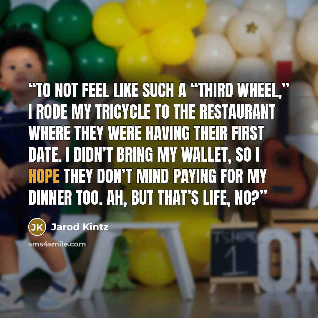 “To not feel like such a “third wheel,” I rode my tricycle to the restaurant where they were having their first date. I didn’t bring my wallet, so I hope they don’t mind paying for my dinner too. Ah, but that’s life, no?” quote by Jarod Kintz