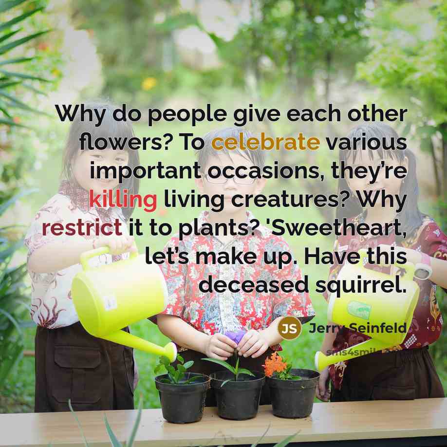 “Why do people give each other flowers? To celebrate various important occasions, they’re killing living creatures? Why restrict it to plants? 'Sweetheart, let’s make up. Have this deceased squirrel.” quote by Jerry Seinfeld