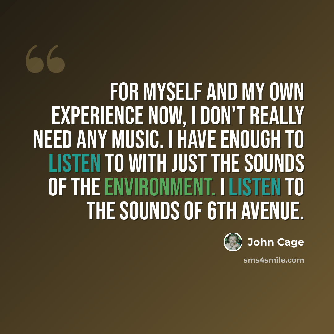 “For myself and my own experience now, I don't really need any music. I have enough to listen to with just the sounds of the environment. I listen to the sounds of 6th avenue.” quote by John Cage