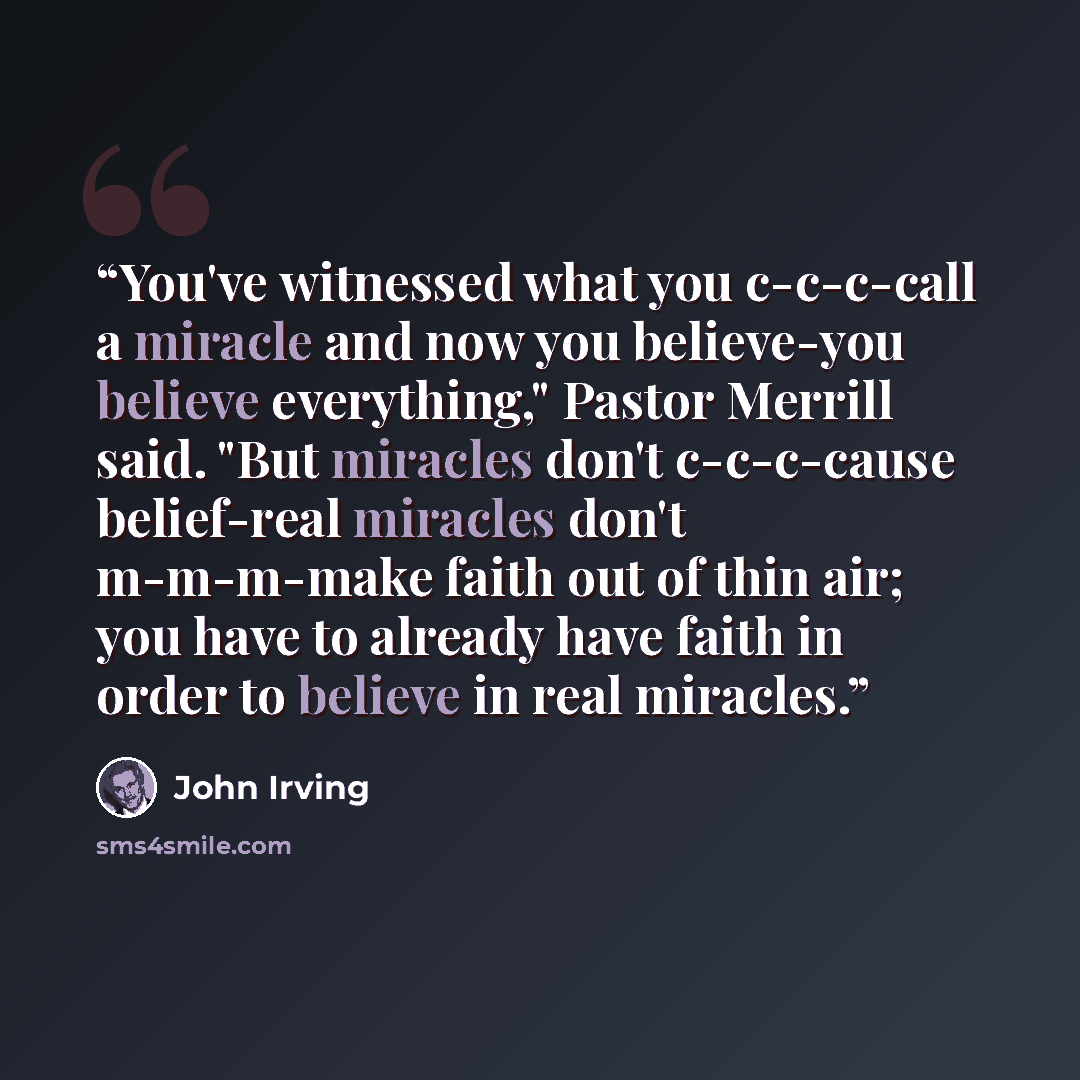 “You've witnessed what you c-c-c-call a miracle and now you believe-you believe everything," Pastor Merrill said. "But miracles don't c-c-c-cause belief-real miracles don't m-m-m-make faith out of thin air; you have to already have faith in order to believe in real miracles.” quote by John Irving
