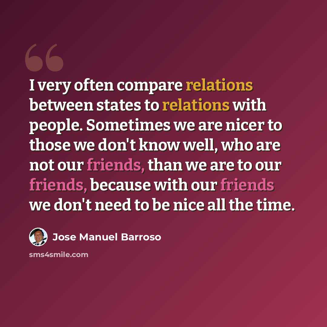 “I very often compare relations between states to relations with people. Sometimes we are nicer to those we don't know well, who are not our friends, than we are to our friends, because with our friends we don't need to be nice all the time.” quote by Jose Manuel Barroso