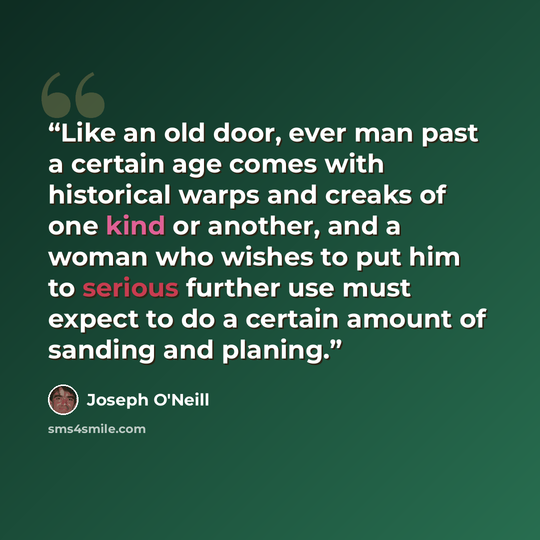 “Like an old door, ever man past a certain age comes with historical warps and creaks of one kind or another, and a woman who wishes to put him to serious further use must expect to do a certain amount of sanding and planing.” quote by Joseph O'Neill