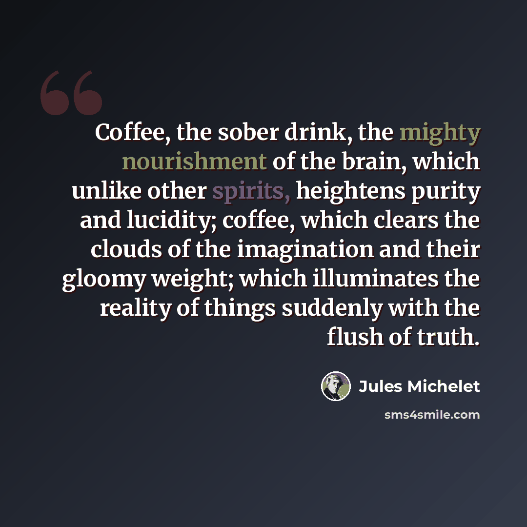 “Coffee, the sober drink, the mighty nourishment of the brain, which unlike other spirits, heightens purity and lucidity; coffee, which clears the clouds of the imagination and their gloomy weight; which illuminates the reality of things suddenly with the flush of truth.” quote by Jules Michelet