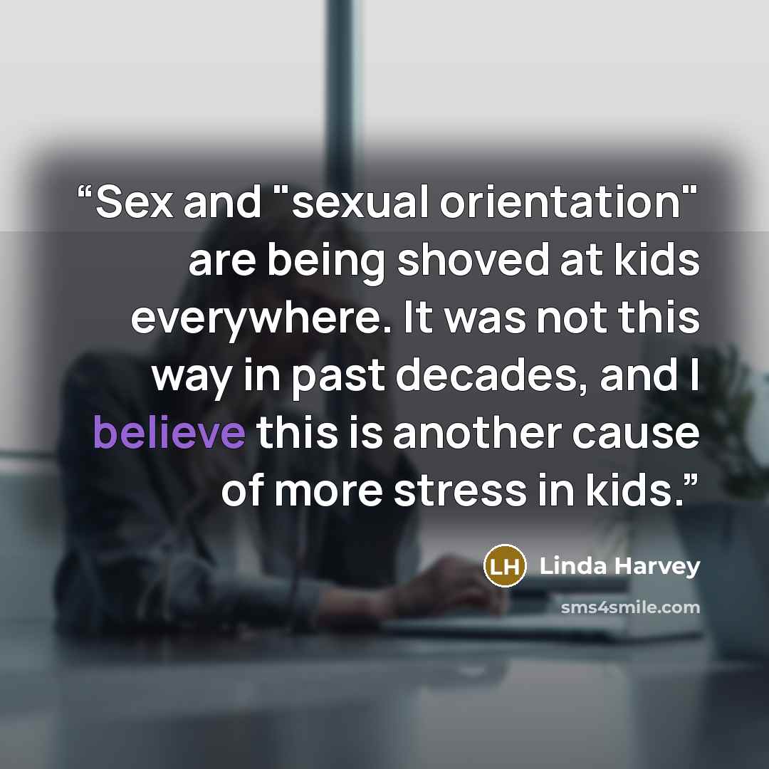 “Sex and "sexual orientation" are being shoved at kids everywhere. It was not this way in past decades, and I believe this is another cause of more stress in kids.” quote by Linda Harvey