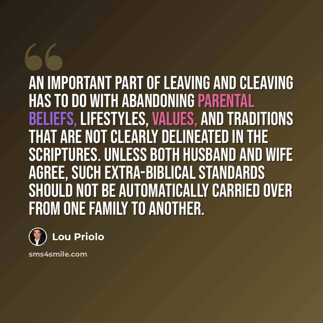 “An important part of leaving and cleaving has to do with abandoning parental beliefs, lifestyles, values, and traditions that are not clearly delineated in the Scriptures. Unless both husband and wife agree, such extra-Biblical standards should not be automatically carried over from one family to…” quote by Lou Priolo