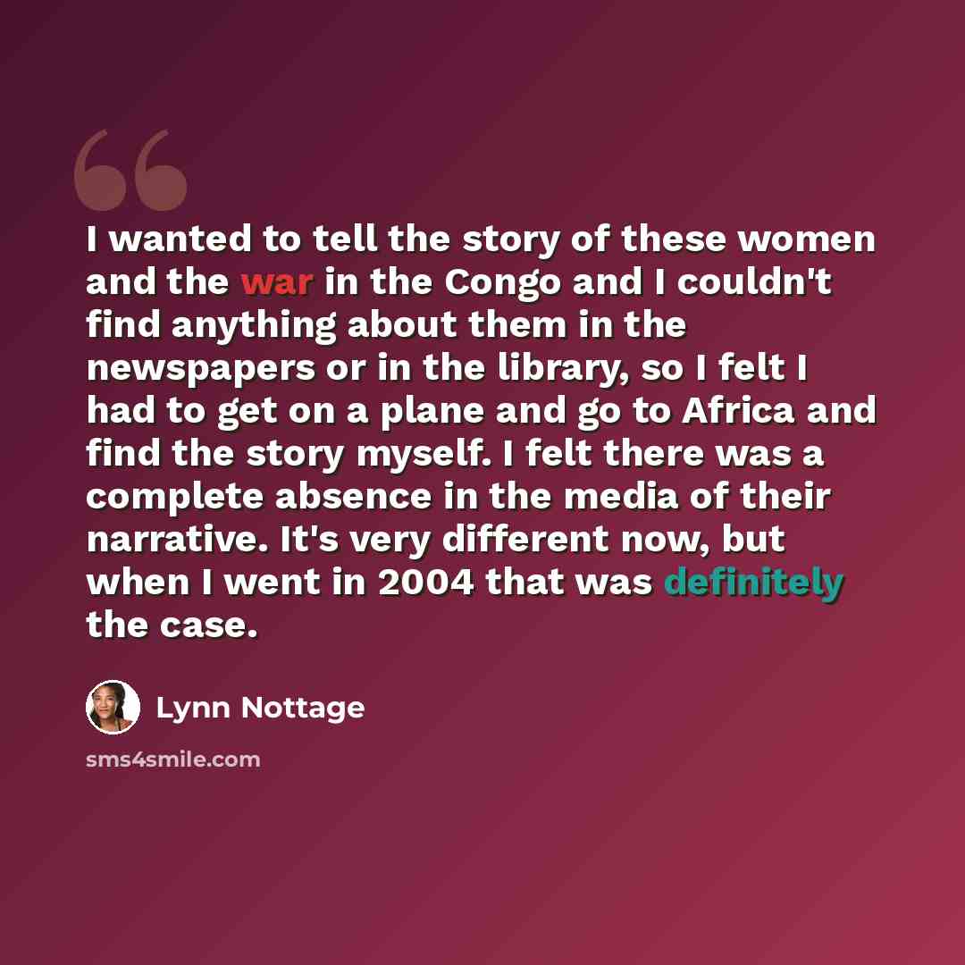 “I wanted to tell the story of these women and the war in the Congo and I couldn't find anything about them in the newspapers or in the library, so I felt I had to get on a plane and go to Africa and find the story myself. I felt there was a complete absence in the media of their narrative. It's…” quote by Lynn Nottage