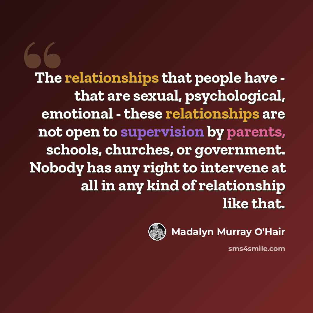 “The relationships that people have - that are sexual, psychological, emotional - these relationships are not open to supervision by parents, schools, churches, or government. Nobody has any right to intervene at all in any kind of relationship like that.” quote by Madalyn Murray O'Hair
