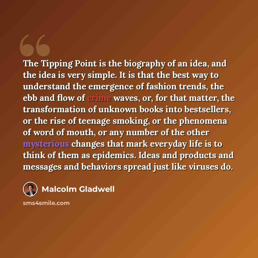 “The Tipping Point is the biography of an idea, and the idea is very simple. It is that the best way to understand the emergence of fashion trends, the ebb and flow of crime waves, or, for that matter, the transformation of unknown books into bestsellers, or the rise of teenage smoking, or the…” quote by Malcolm Gladwell