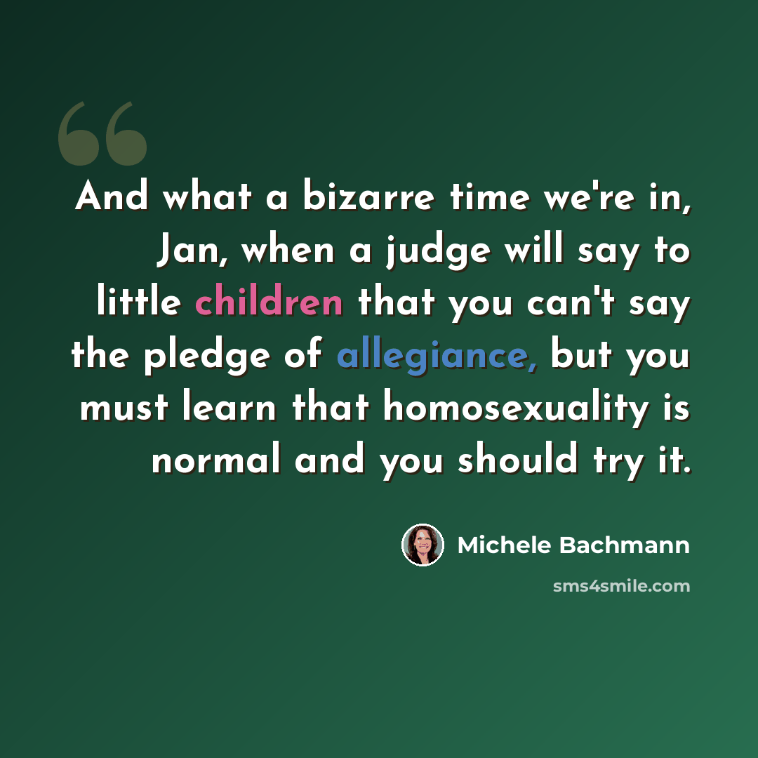 “And what a bizarre time we're in, Jan, when a judge will say to little children that you can't say the pledge of allegiance, but you must learn that homosexuality is normal and you should try it.” quote by Michele Bachmann