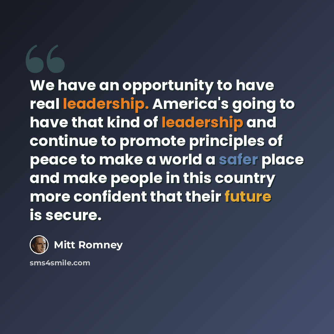“We have an opportunity to have real leadership. America's going to have that kind of leadership and continue to promote principles of peace to make a world a safer place and make people in this country more confident that their future is secure.” quote by Mitt Romney