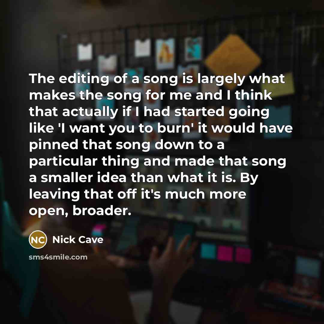 “The editing of a song is largely what makes the song for me and I think that actually if I had started going like 'I want you to burn' it would have pinned that song down to a particular thing and made that song a smaller idea than what it is. By leaving that off it's much more open, broader.” quote by Nick Cave