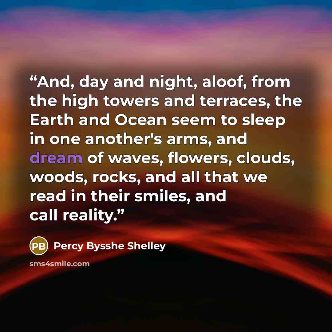 “And, day and night, aloof, from the high towers and terraces, the Earth and Ocean seem to sleep in one another's arms, and dream of waves, flowers, clouds, woods, rocks, and all that we read in their smiles, and call reality.” quote by Percy Bysshe Shelley