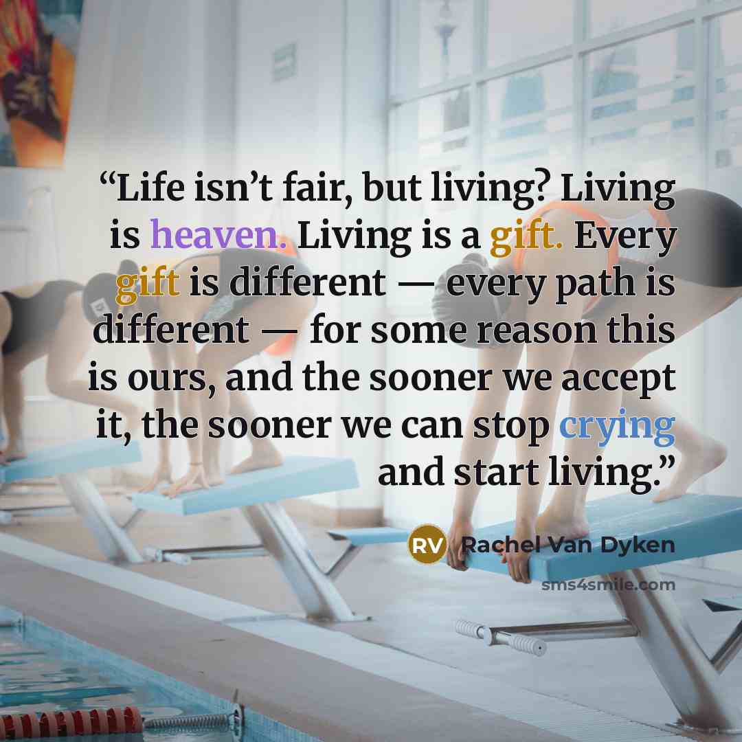 “Life isn’t fair, but living? Living is heaven. Living is a gift. Every gift is different — every path is different — for some reason this is ours, and the sooner we accept it, the sooner we can stop crying and start living.” quote by Rachel Van Dyken