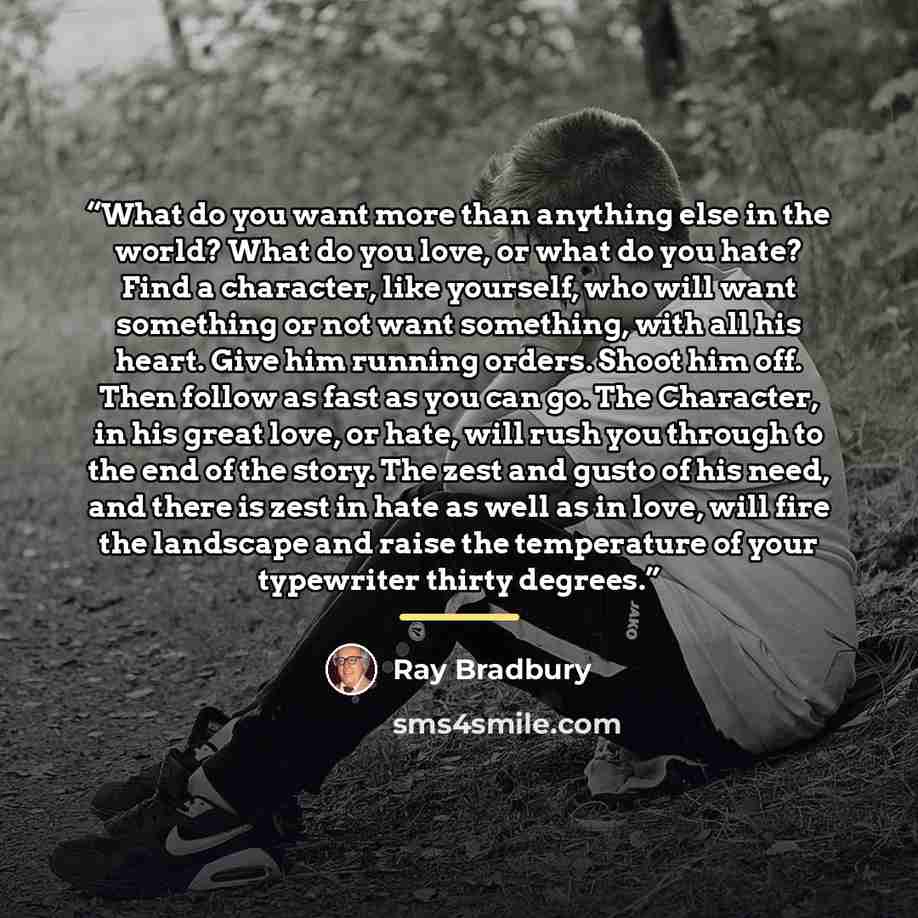 “What do you want more than anything else in the world? What do you love, or what do you hate? Find a character, like yourself, who will want something or not want something, with all his heart. Give him running orders. Shoot him off. Then follow as fast as you can go. The Character, in his great…” quote by Ray Bradbury