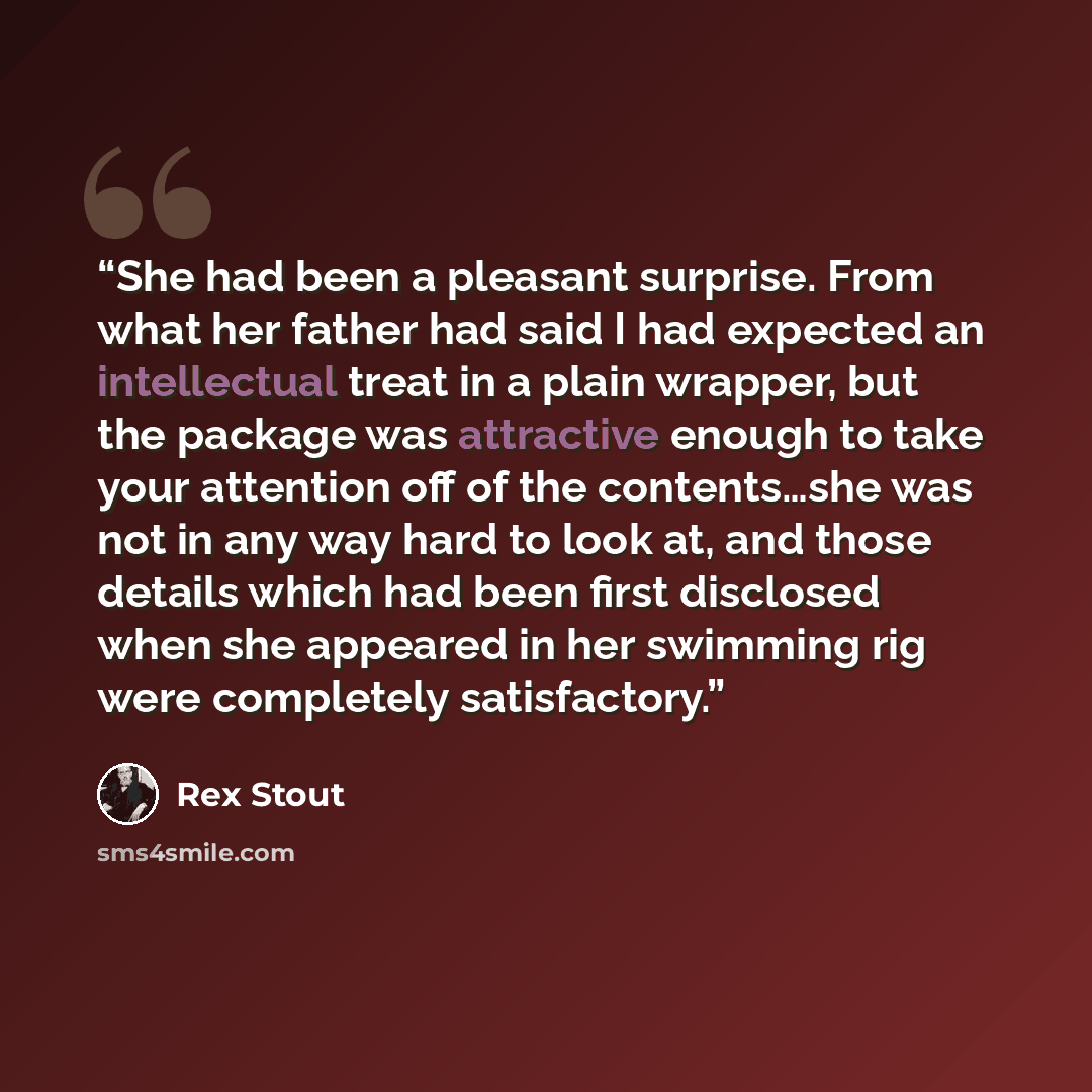 “She had been a pleasant surprise. From what her father had said I had expected an intellectual treat in a plain wrapper, but the package was attractive enough to take your attention off of the contents…she was not in any way hard to look at, and those details which had been first disclosed when…” quote by Rex Stout