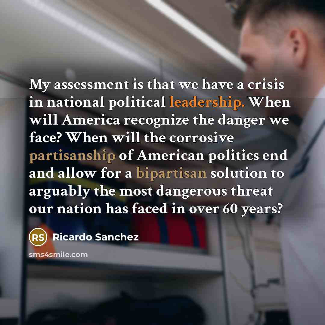 “My assessment is that we have a crisis in national political leadership. When will America recognize the danger we face? When will the corrosive partisanship of American politics end and allow for a bipartisan solution to arguably the most dangerous threat our nation has faced in over 60 years?” quote by Ricardo Sanchez