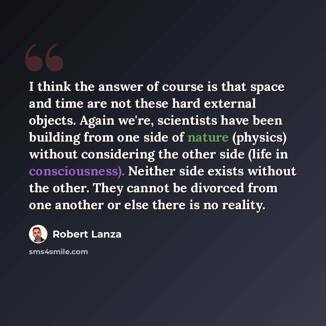 “I think the answer of course is that space and time are not these hard external objects. Again we're, scientists have been building from one side of nature (physics) without considering the other side (life in consciousness). Neither side exists without the other. They cannot be divorced from one…” quote by Robert Lanza