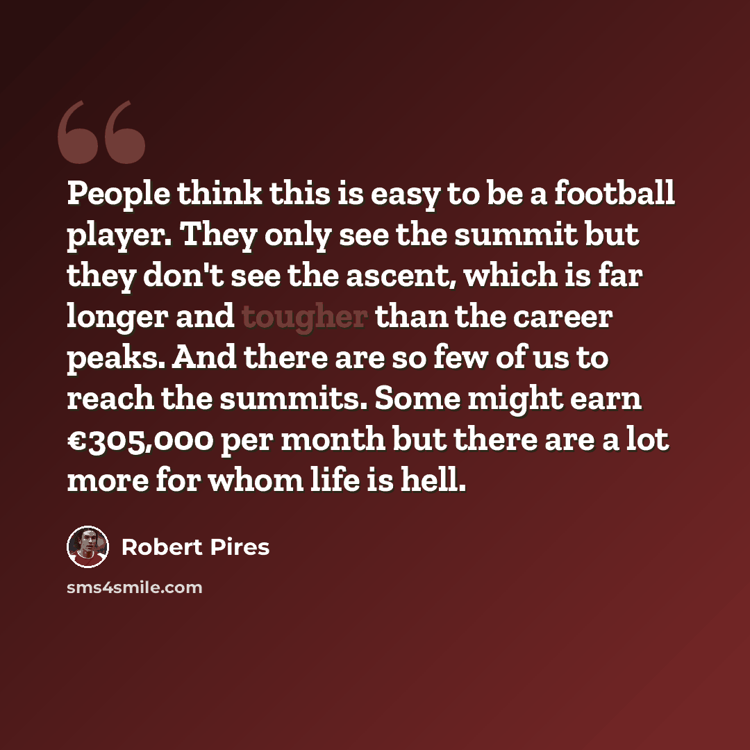 “People think this is easy to be a football player. They only see the summit but they don't see the ascent, which is far longer and tougher than the career peaks. And there are so few of us to reach the summits. Some might earn €305,000 per month but there are a lot more for whom life is hell.” quote by Robert Pires