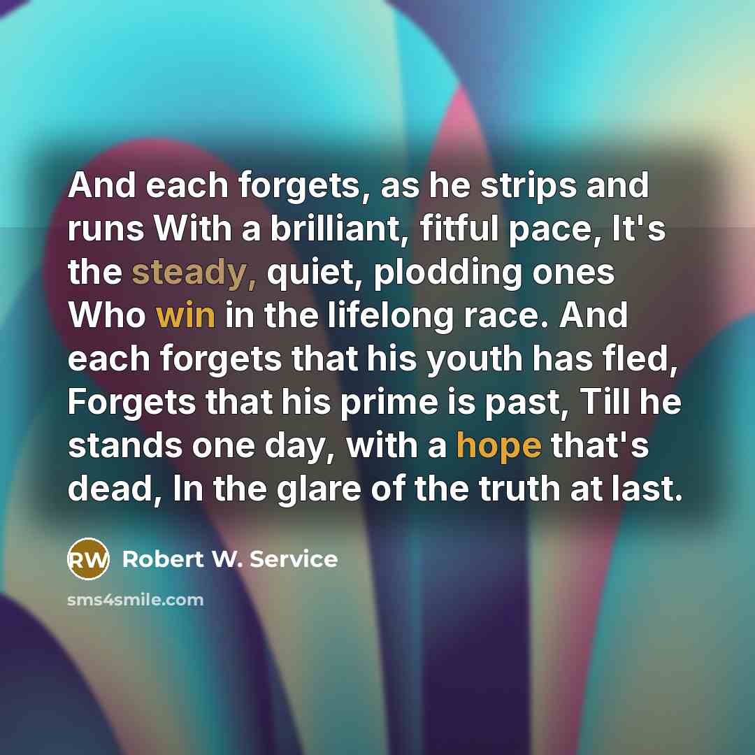 “And each forgets, as he strips and runs With a brilliant, fitful pace, It's the steady, quiet, plodding ones Who win in the lifelong race. And each forgets that his youth has fled, Forgets that his prime is past, Till he stands one day, with a hope that's dead, In the glare of the truth at last.” quote by Robert W. Service