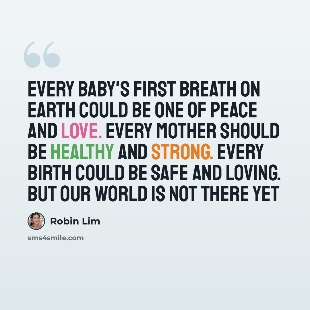 “Every baby's first breath on Earth could be one of peace and love. Every mother should be healthy and strong. Every birth could be safe and loving. But our world is not there yet” quote by Robin Lim