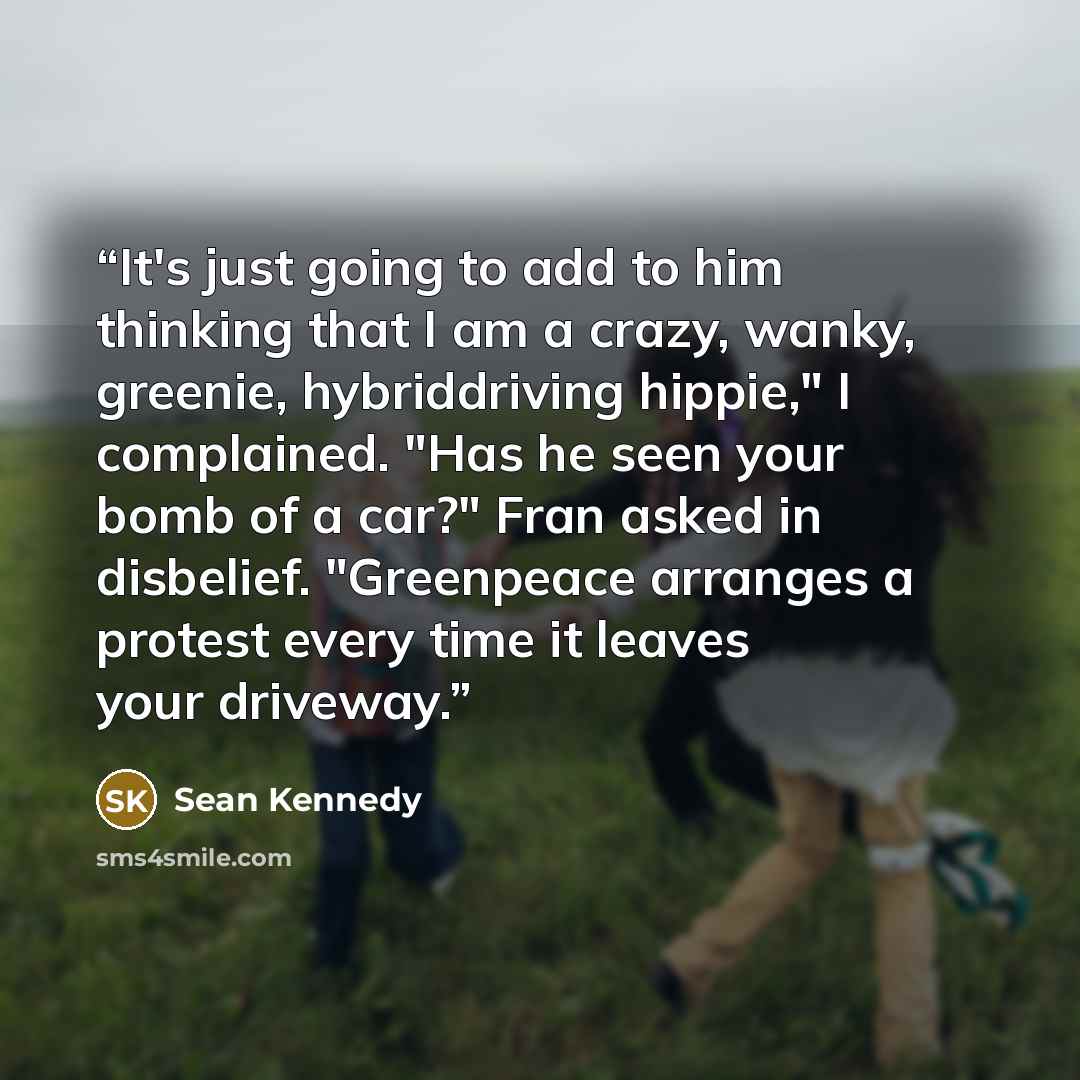 “It's just going to add to him thinking that I am a crazy, wanky, greenie, hybriddriving hippie," I complained. "Has he seen your bomb of a car?" Fran asked in disbelief. "Greenpeace arranges a protest every time it leaves your driveway.” quote by Sean Kennedy