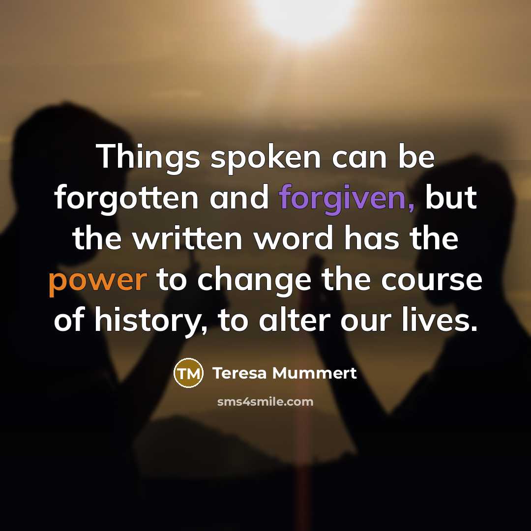 “Things spoken can be forgotten and forgiven, but the written word has the power to change the course of history, to alter our lives.” quote by Teresa Mummert