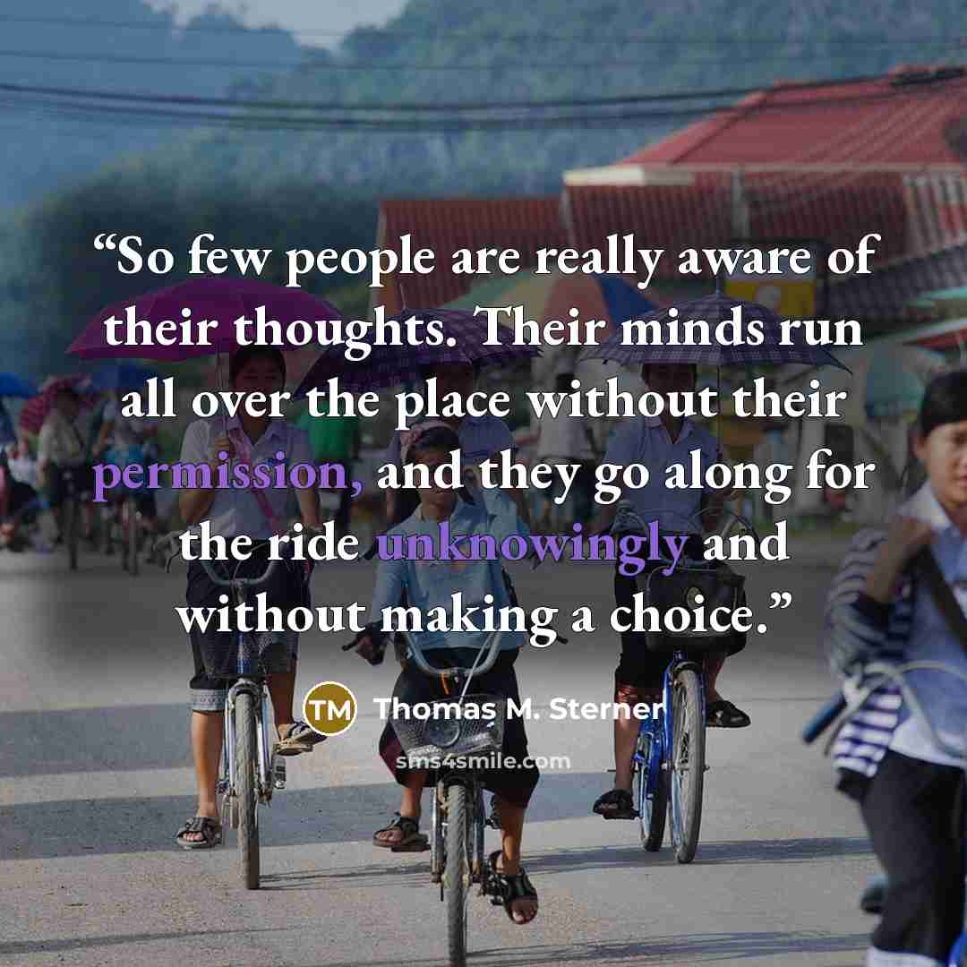 “So few people are really aware of their thoughts. Their minds run all over the place without their permission, and they go along for the ride unknowingly and without making a choice.” quote by Thomas M. Sterner