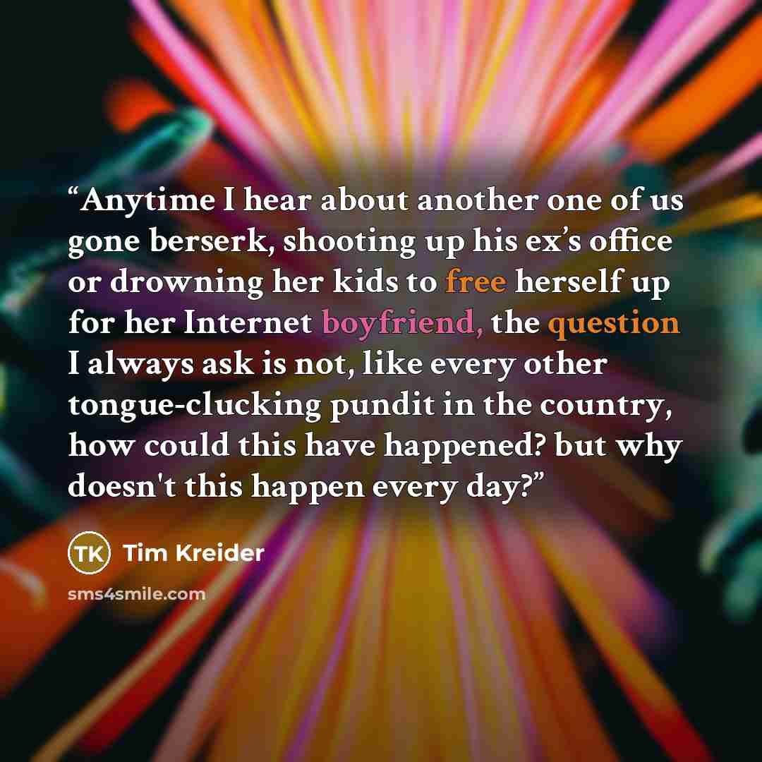 “Anytime I hear about another one of us gone berserk, shooting up his ex’s office or drowning her kids to free herself up for her Internet boyfriend, the question I always ask is not, like every other tongue-clucking pundit in the country, how could this have happened? but why doesn't this happen…” quote by Tim Kreider
