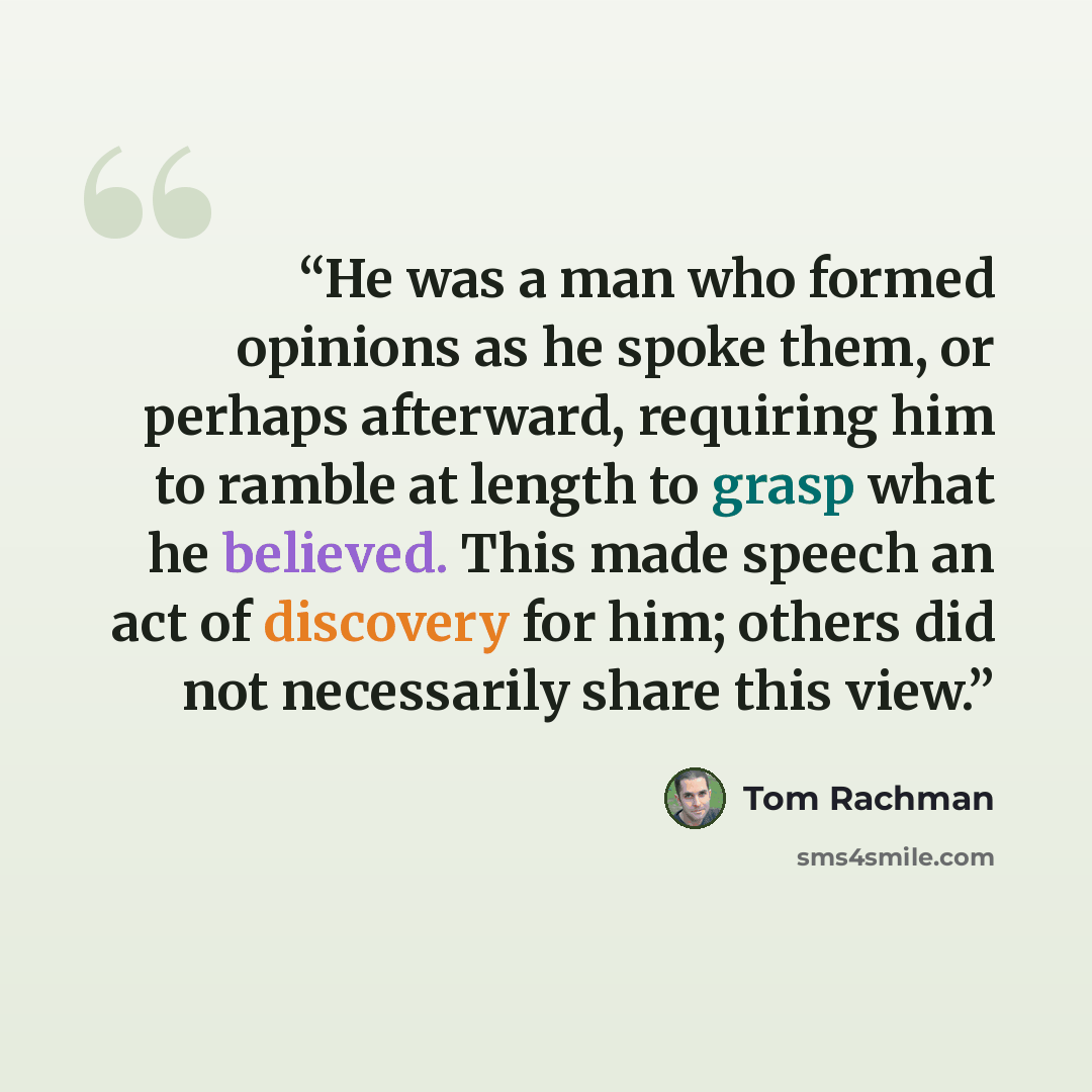 “He was a man who formed opinions as he spoke them, or perhaps afterward, requiring him to ramble at length to grasp what he believed. This made speech an act of discovery for him; others did not necessarily share this view.” quote by Tom Rachman