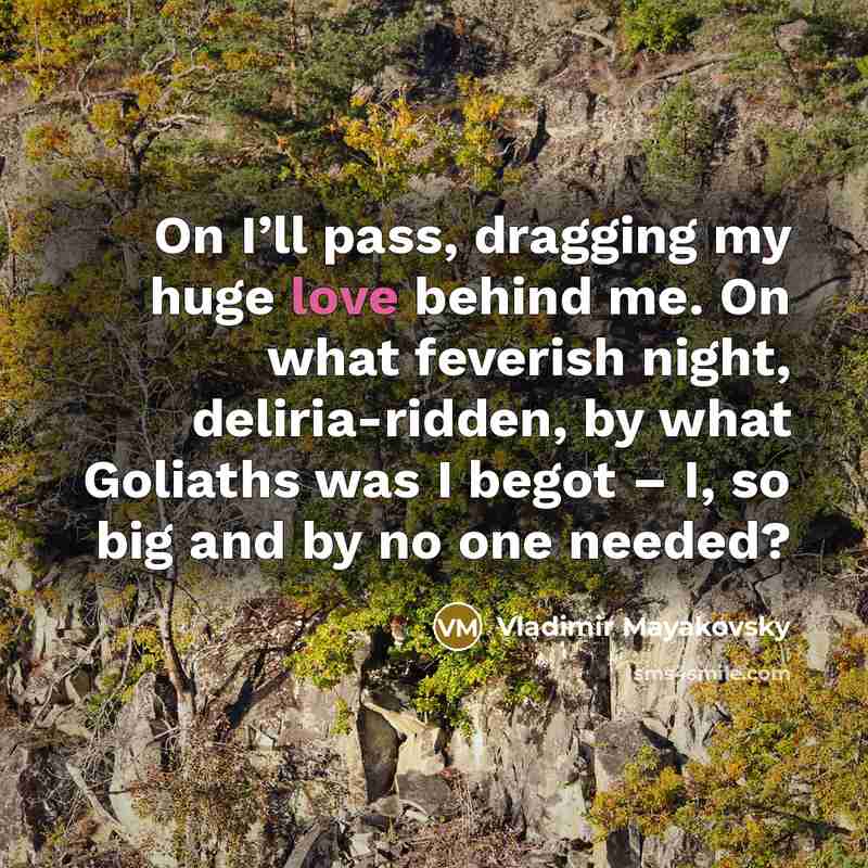 “On I’ll pass, dragging my huge love behind me. On what feverish night, deliria-ridden, by what Goliaths was I begot – I, so big and by no one needed?” quote by Vladimir Mayakovsky