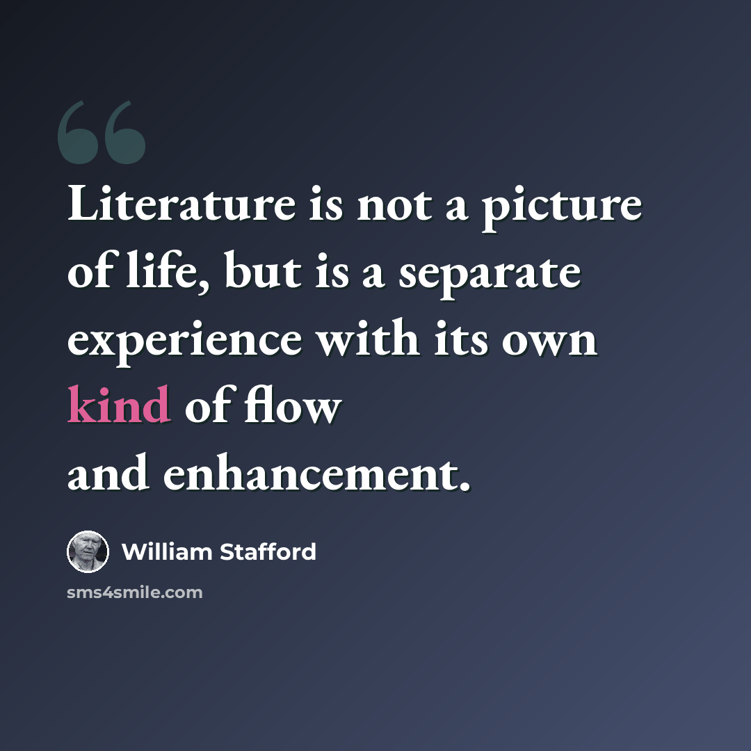 “Literature is not a picture of life, but is a separate experience with its own kind of flow and enhancement.” quote by William Stafford