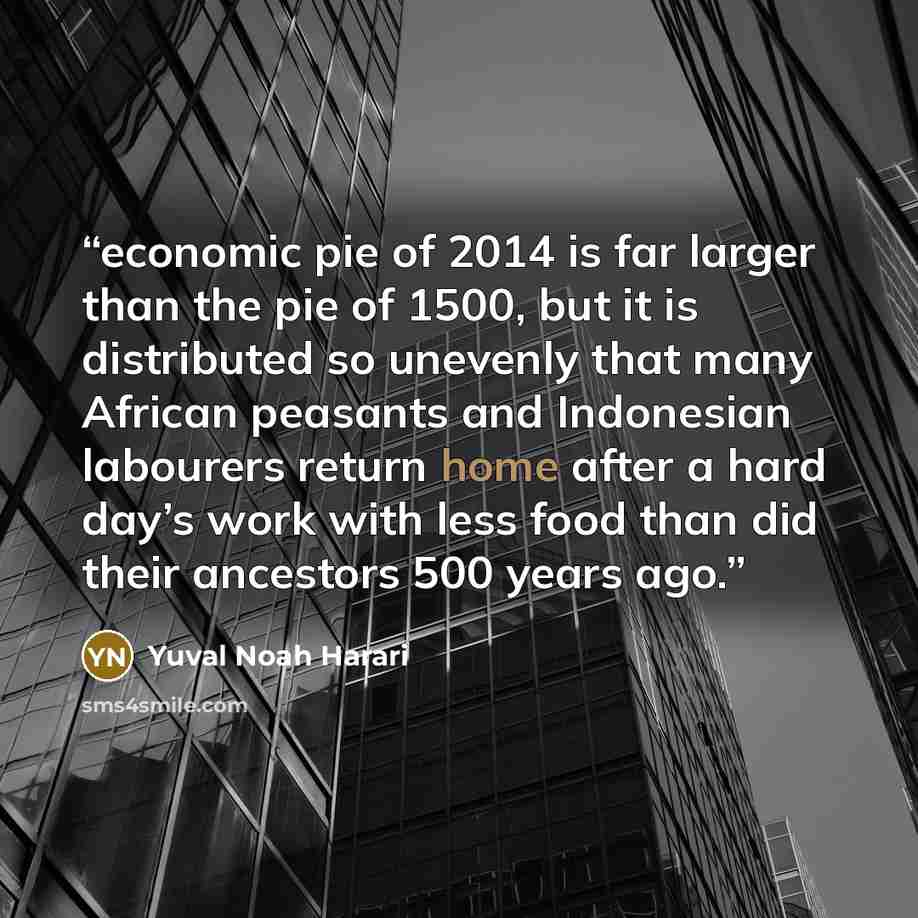 “economic pie of 2014 is far larger than the pie of 1500, but it is distributed so unevenly that many African peasants and Indonesian labourers return home after a hard day’s work with less food than did their ancestors 500 years ago.” quote by Yuval Noah Harari