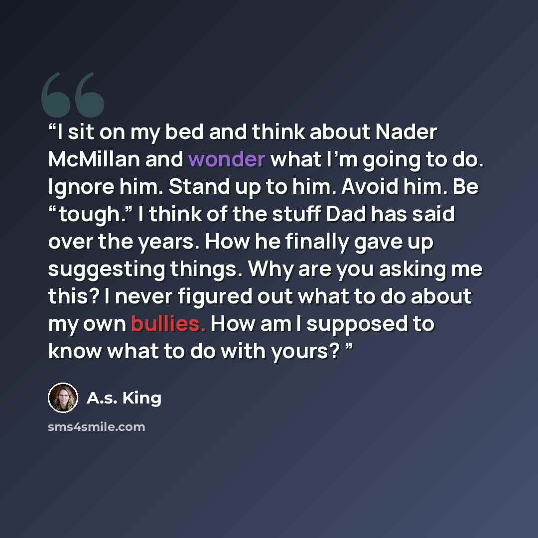 “I sit on my bed and think about Nader McMillan and wonder what I’m going to do. Ignore him. Stand up to him. Avoid him. Be “tough.” I think of the stuff Dad has said over the years. How he finally gave up suggesting things. Why are you asking me this? I never figured out what to do about my own…” quote by A.S. King