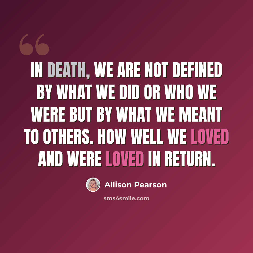 “In death, we are not defined by what we did or who we were but by what we meant to others. How well we loved and were loved in return.” quote by Allison Pearson