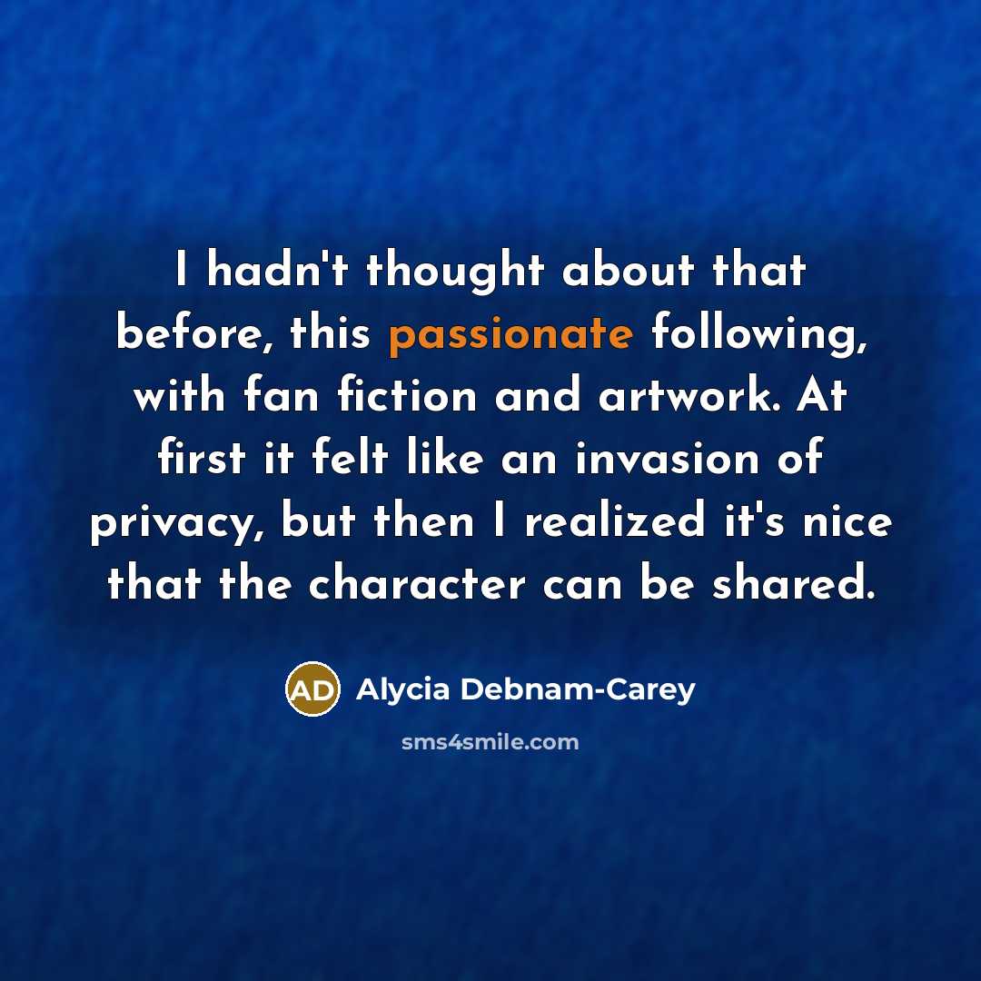 “I hadn't thought about that before, this passionate following, with fan fiction and artwork. At first it felt like an invasion of privacy, but then I realized it's nice that the character can be shared.” quote by Alycia Debnam-Carey