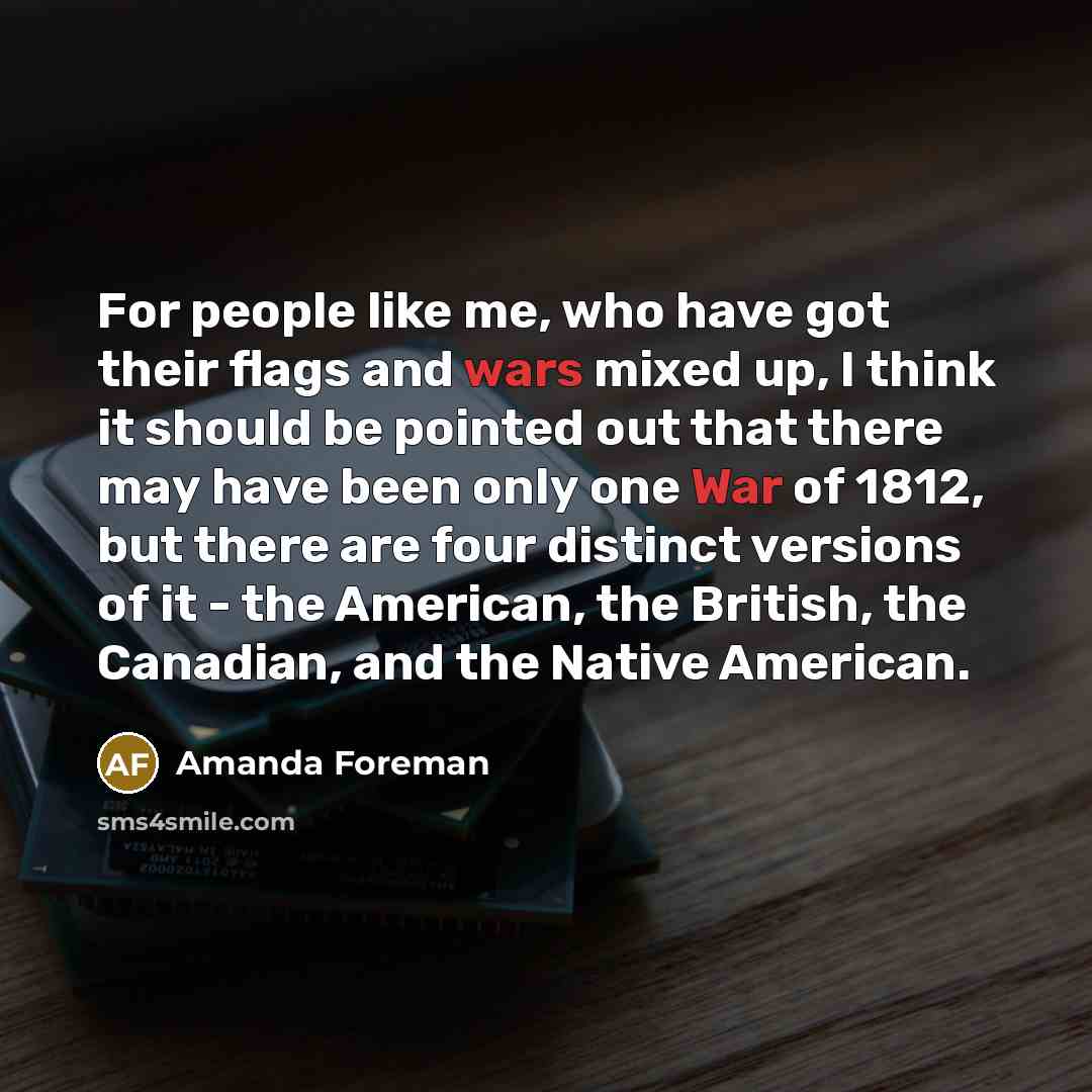 “For people like me, who have got their flags and wars mixed up, I think it should be pointed out that there may have been only one War of 1812, but there are four distinct versions of it - the American, the British, the Canadian, and the Native American.” quote by Amanda Foreman