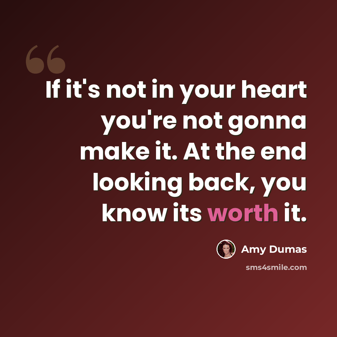 “If it's not in your heart you're not gonna make it. At the end looking back, you know its worth it.” quote by Amy Dumas