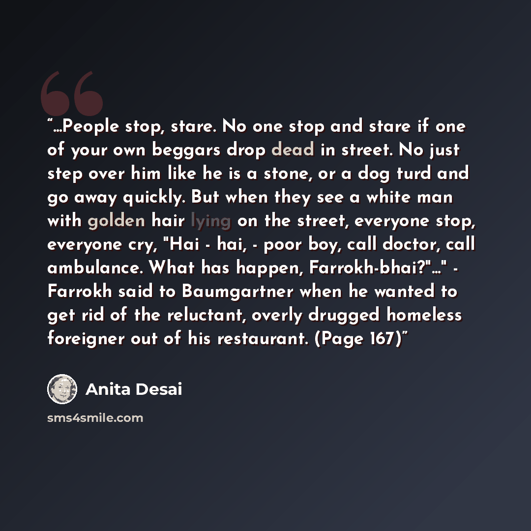 “...People stop, stare. No one stop and stare if one of your own beggars drop dead in street. No just step over him like he is a stone, or a dog turd and go away quickly. But when they see a white man with golden hair lying on the street, everyone stop, everyone cry, "Hai - hai, - poor boy, call…” quote by Anita Desai