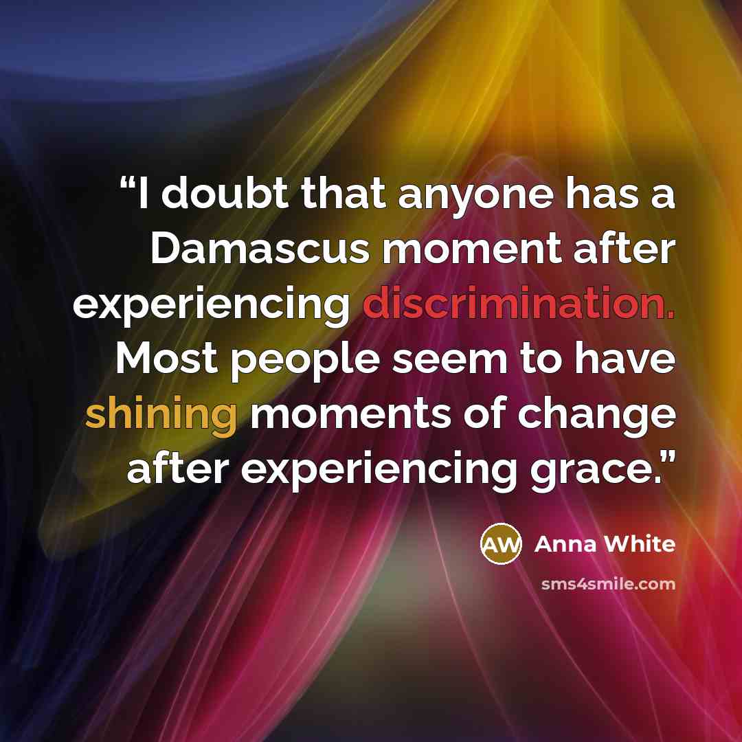 “I doubt that anyone has a Damascus moment after experiencing discrimination. Most people seem to have shining moments of change after experiencing grace.” quote by Anna White