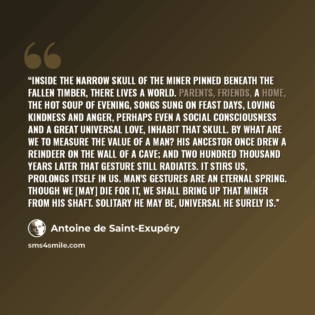“Inside the narrow skull of the miner pinned beneath the fallen timber, there lives a world. Parents, friends, a home, the hot soup of evening, songs sung on feast days, loving kindness and anger, perhaps even a social consciousness and a great universal love, inhabit that skull. By what are we to…” quote by Antoine de Saint-Exupéry