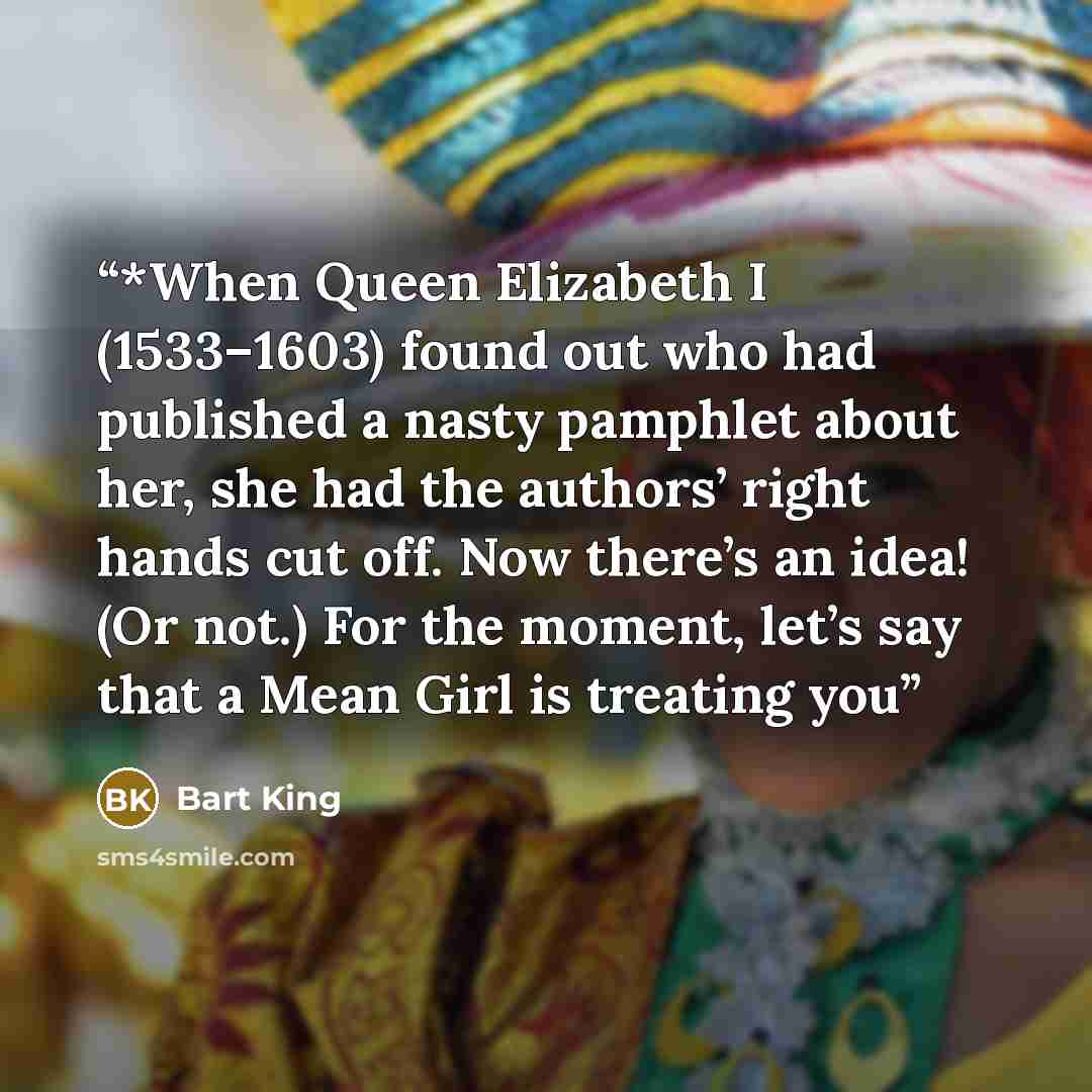 “*When Queen Elizabeth I (1533–1603) found out who had published a nasty pamphlet about her, she had the authors’ right hands cut off. Now there’s an idea! (Or not.) For the moment, let’s say that a Mean Girl is treating you” quote by Bart King