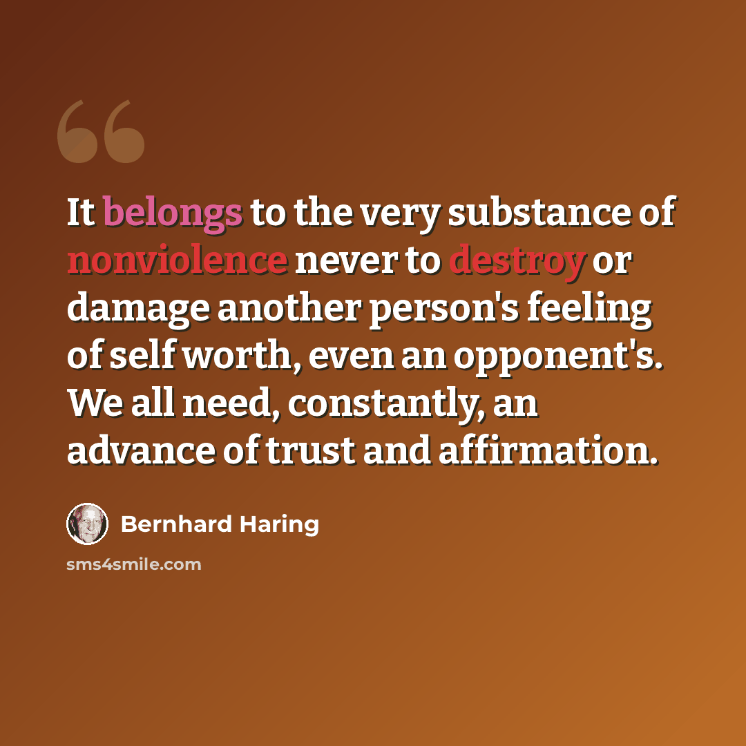 “It belongs to the very substance of nonviolence never to destroy or damage another person's feeling of self worth, even an opponent's. We all need, constantly, an advance of trust and affirmation.” quote by Bernhard Haring