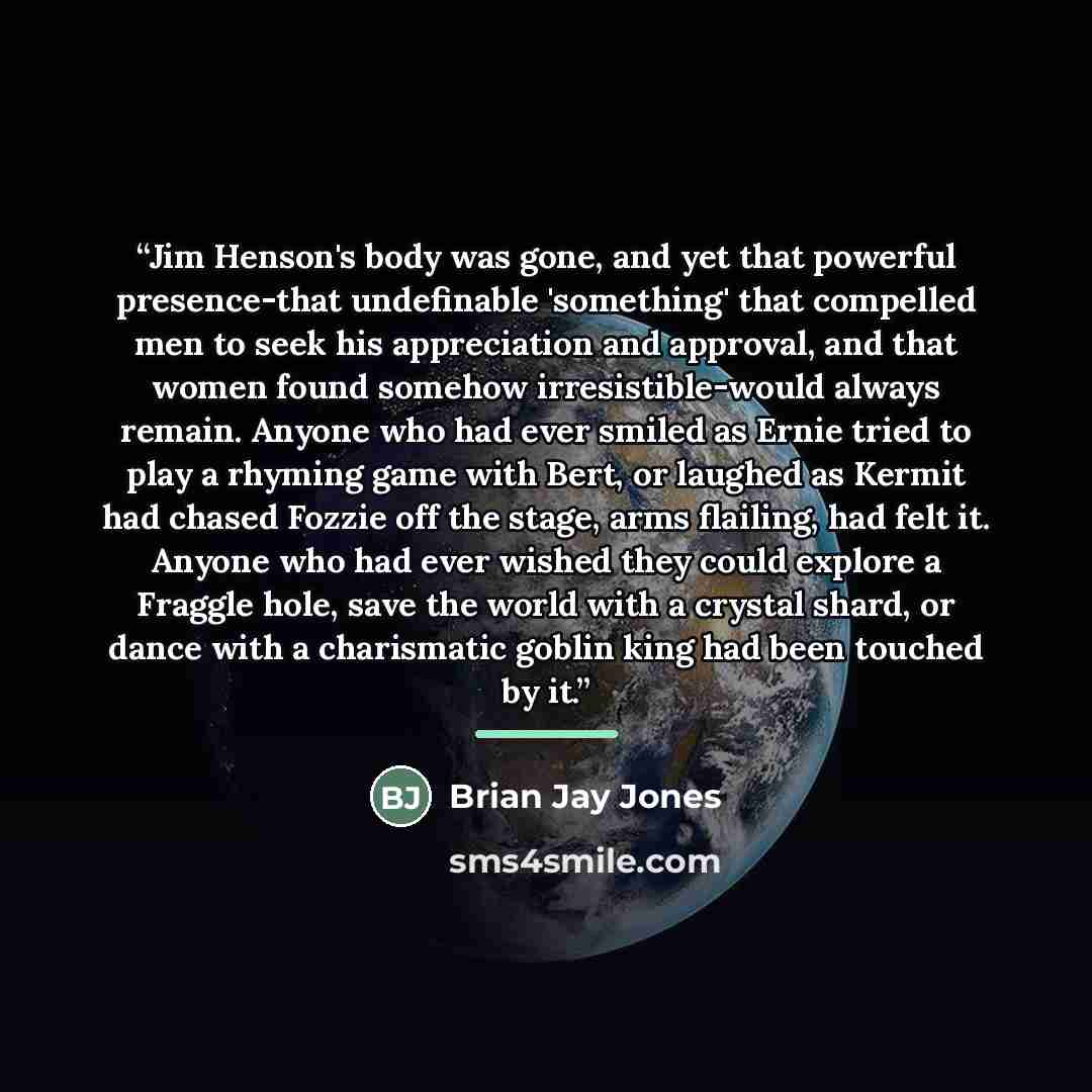 “Jim Henson's body was gone, and yet that powerful presence-that undefinable 'something' that compelled men to seek his appreciation and approval, and that women found somehow irresistible-would always remain. Anyone who had ever smiled as Ernie tried to play a rhyming game with Bert, or laughed as…” quote by Brian Jay Jones