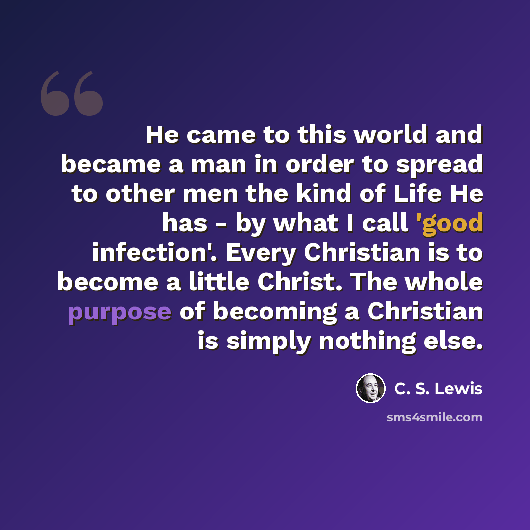 “He came to this world and became a man in order to spread to other men the kind of Life He has - by what I call 'good infection'. Every Christian is to become a little Christ. The whole purpose of becoming a Christian is simply nothing else.” quote by C. S. Lewis